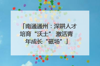 南通通州：深耕人才培育“沃土” 激活青年成长“磁场”
