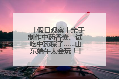 假日观察丨亲手制作中药香囊、试吃中药粽子……山东端午太会玩！