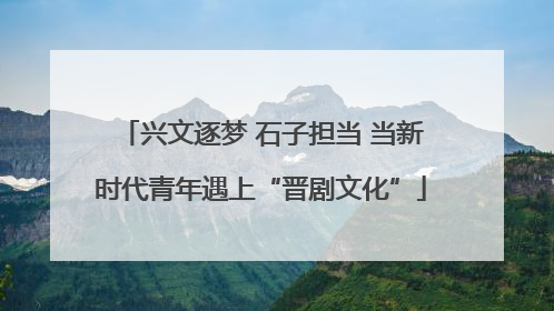 兴文逐梦 石子担当 当新时代青年遇上“晋剧文化”