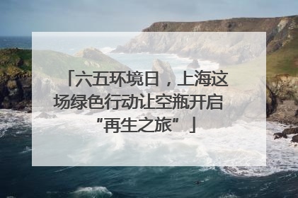 六五环境日，上海这场绿色行动让空瓶开启 “再生之旅”