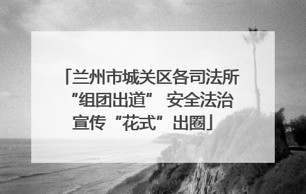 兰州市城关区各司法所“组团出道” 安全法治宣传“花式”出圈