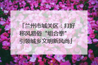 兰州市城关区：打好移风易俗“组合拳” 引领城乡文明新风尚