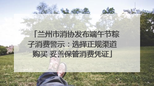 兰州市消协发布端午节粽子消费警示：选择正规渠道购买 妥善保管消费凭证