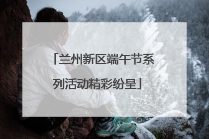 兰州新区端午节系列活动精彩纷呈