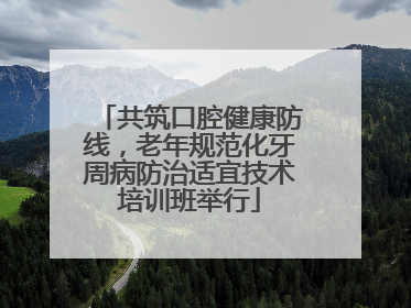 共筑口腔健康防线，老年规范化牙周病防治适宜技术培训班举行