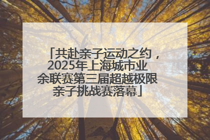 共赴亲子运动之约，2025年上海城市业余联赛第三届超越极限亲子挑战赛落幕