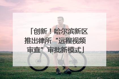 创新！哈尔滨新区推出律所“远程视频审查”审批新模式
