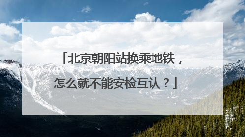 北京朝阳站换乘地铁，怎么就不能安检互认？