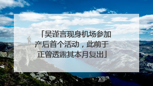 吴谨言现身机场参加产后首个活动，此前于正曾透露其本月复出