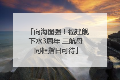 向海图强！福建舰下水3周年 三航母同框指日可待