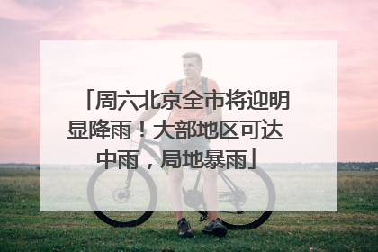 周六北京全市将迎明显降雨！大部地区可达中雨，局地暴雨