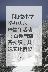 和悦小学举办庆六一暨端午活动：童趣与粽香交织，共筑文化桥梁