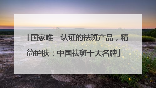国家唯一认证的祛斑产品，精简护肤：中国祛斑十大名牌