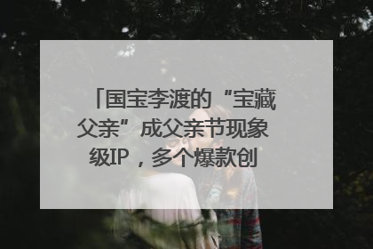 国宝李渡的“宝藏父亲”成父亲节现象级IP，多个爆款创造数千万流量