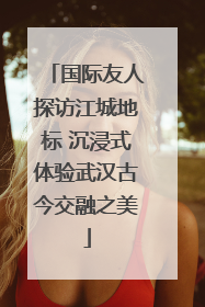 国际友人探访江城地标 沉浸式体验武汉古今交融之美