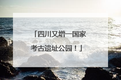 四川又增一国家考古遗址公园！