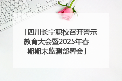 四川长宁职校召开警示教育大会暨2025年春期期末监测部署会