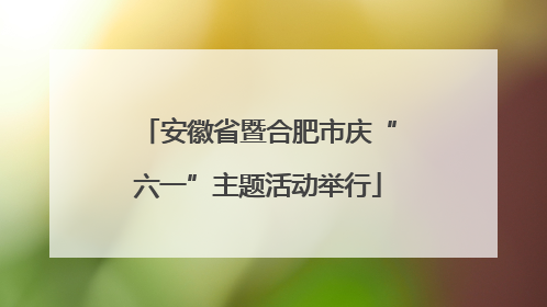 安徽省暨合肥市庆“六一”主题活动举行