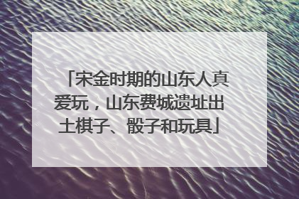 宋金时期的山东人真爱玩，山东费城遗址出土棋子、骰子和玩具