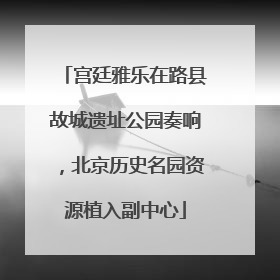 宫廷雅乐在路县故城遗址公园奏响，北京历史名园资源植入副中心