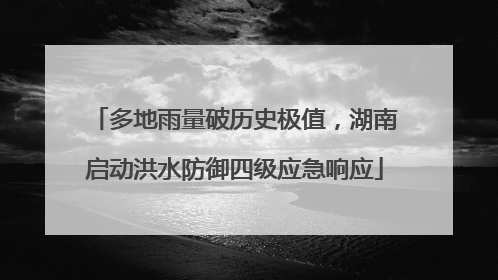 多地雨量破历史极值，湖南启动洪水防御四级应急响应