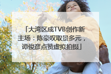 大湾区成TVB创作新主场：陈豪叹取景多元，谭俊彦点赞虚拟拍摄