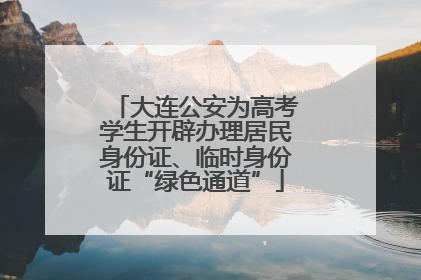 大连公安为高考学生开辟办理居民身份证、临时身份证“绿色通道”
