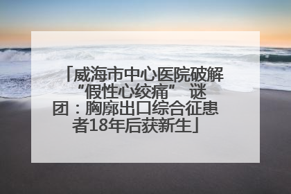 威海市中心医院破解 “假性心绞痛” 谜团：胸廓出口综合征患者18年后获新生