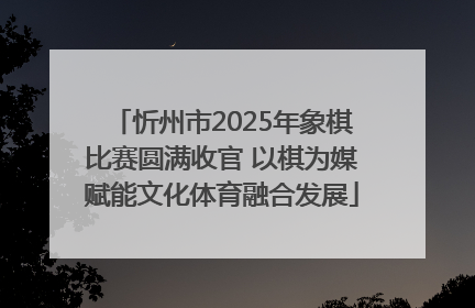 忻州市2025年象棋比赛圆满收官 以棋为媒赋能文化体育融合发展