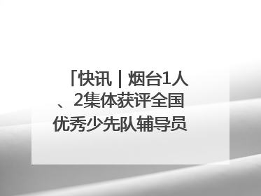 快讯｜烟台1人、2集体获评全国优秀少先队辅导员、集体荣誉称号