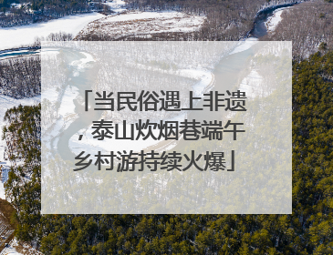 当民俗遇上非遗，泰山炊烟巷端午乡村游持续火爆