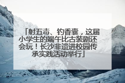 射五毒、钓香囊，这届小学生的端午比古装剧还会玩！长沙非遗进校园传承实践活动举行