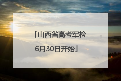 山西省高考军检6月30日开始