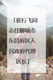 崔行飞同志任聊城市东昌府区人民政府代理区长