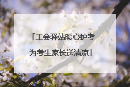工会驿站暖心护考 为考生家长送清凉