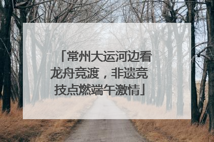 常州大运河边看龙舟竞渡，非遗竞技点燃端午激情