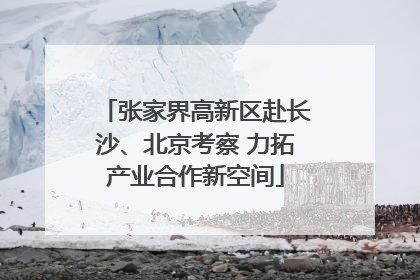 张家界高新区赴长沙、北京考察 力拓产业合作新空间