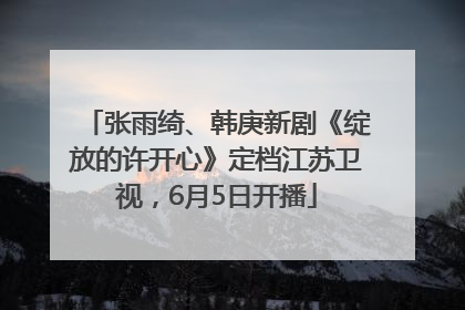 张雨绮、韩庚新剧《绽放的许开心》定档江苏卫视，6月5日开播