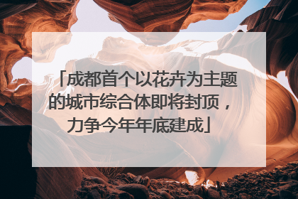 成都首个以花卉为主题的城市综合体即将封顶，力争今年年底建成