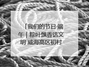 我们的节日·端午｜粽叶飘香话文明 威海高区初村镇端午系列活动亮点纷呈