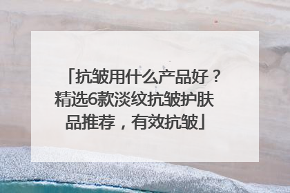 抗皱用什么产品好?精选6款淡纹抗皱护肤品推荐,有效抗皱