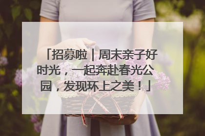 招募啦｜周末亲子好时光，一起奔赴春光公园，发现环上之美！