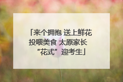 来个拥抱 送上鲜花 投喂美食 太原家长“花式”迎考生