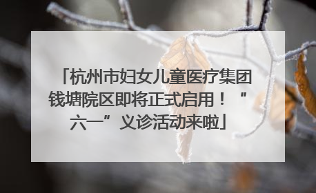 杭州市妇女儿童医疗集团钱塘院区即将正式启用！“六一”义诊活动来啦