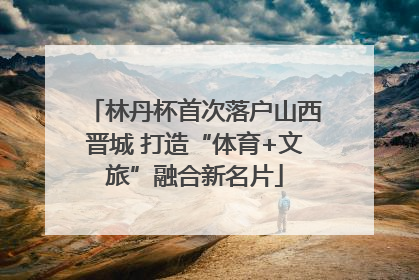 林丹杯首次落户山西晋城 打造“体育+文旅”融合新名片