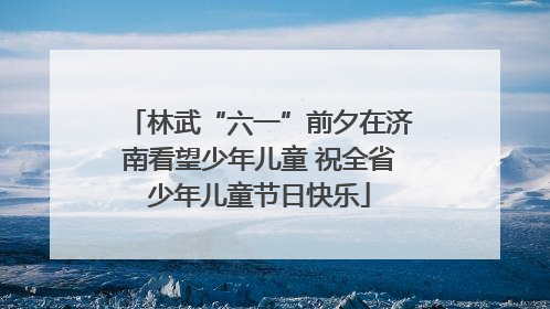 林武“六一”前夕在济南看望少年儿童 祝全省少年儿童节日快乐
