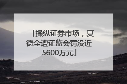 操纵证券市场，夏德全遭证监会罚没近5600万元