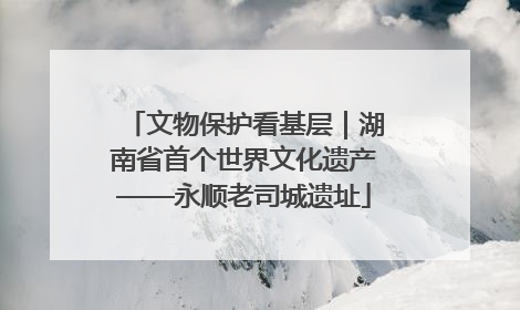 文物保护看基层｜湖南省首个世界文化遗产——永顺老司城遗址