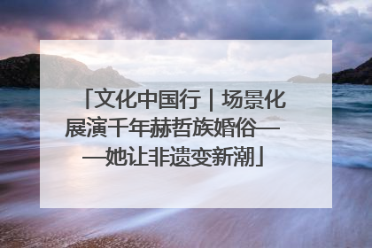 文化中国行｜场景化展演千年赫哲族婚俗——她让非遗变新潮
