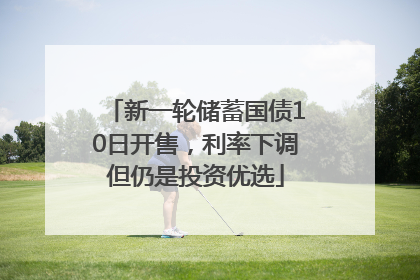新一轮储蓄国债10日开售，利率下调但仍是投资优选